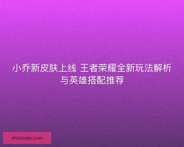 小乔新皮肤上线 王者荣耀全新玩法解析与英雄搭配推荐