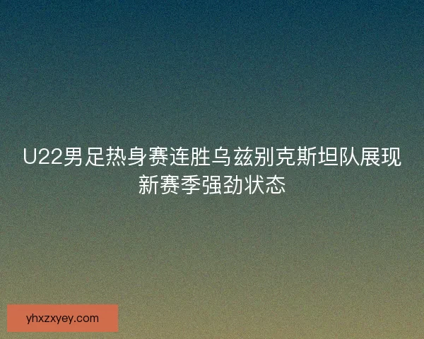 U22男足热身赛连胜乌兹别克斯坦队展现新赛季强劲状态