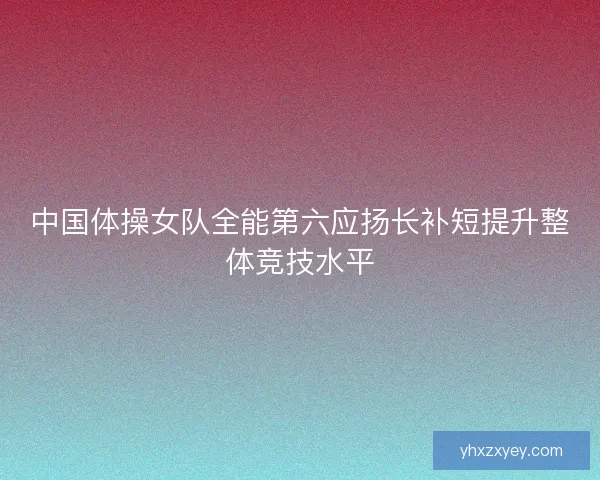 中国体操女队全能第六应扬长补短提升整体竞技水平
