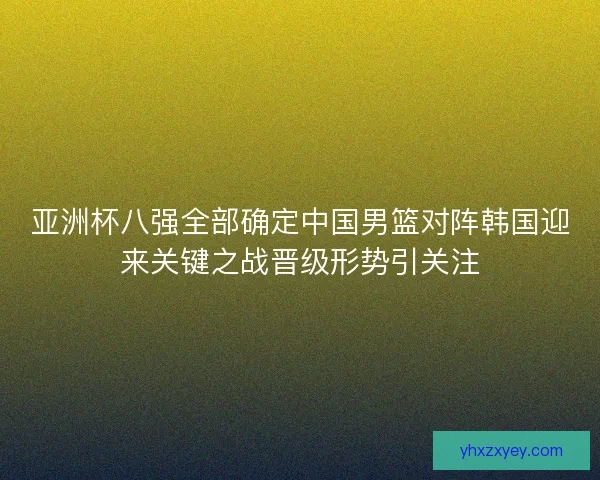 亚洲杯八强全部确定中国男篮对阵韩国迎来关键之战晋级形势引关注