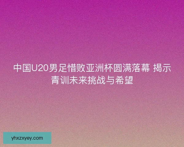 中国U20男足惜败亚洲杯圆满落幕 揭示青训未来挑战与希望