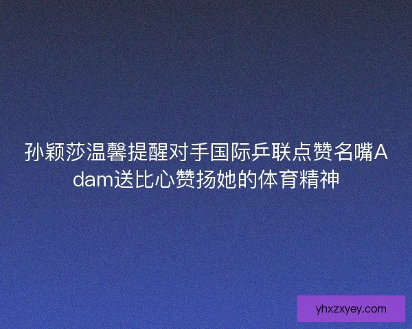 孙颖莎温馨提醒对手国际乒联点赞名嘴Adam送比心赞扬她的体育精神