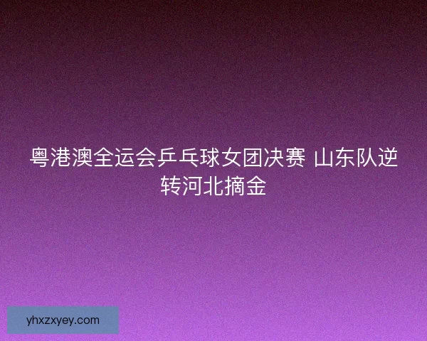 粤港澳全运会乒乓球女团决赛 山东队逆转河北摘金