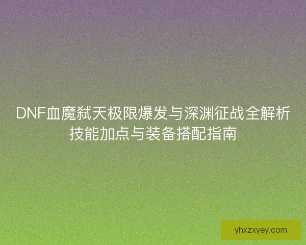 DNF血魔弑天极限爆发与深渊征战全解析技能加点与装备搭配指南
