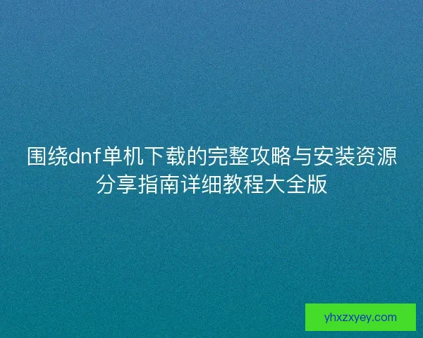 围绕dnf单机下载的完整攻略与安装资源分享指南详细教程大全版