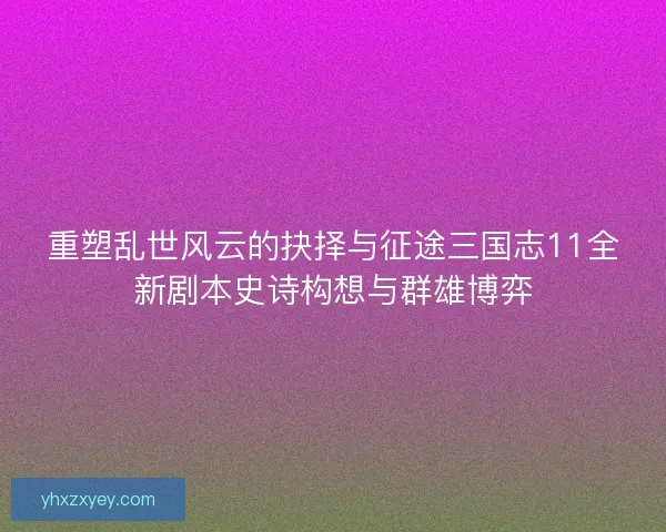 重塑乱世风云的抉择与征途三国志11全新剧本史诗构想与群雄博弈