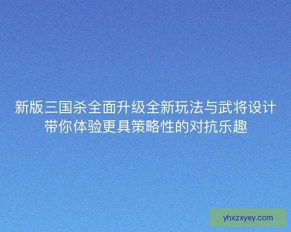 新版三国杀全面升级全新玩法与武将设计带你体验更具策略性的对抗乐趣 新版三国杀全面升级全新玩法与武将设计带你体验更具策略性的对抗乐趣