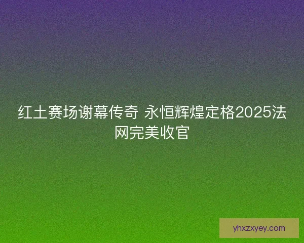红土赛场谢幕传奇 永恒辉煌定格2025法网完美收官