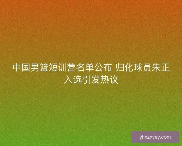 中国男篮短训营名单公布 归化球员朱正入选引发热议