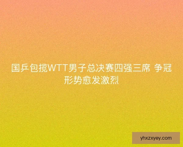 国乒包揽WTT男子总决赛四强三席 争冠形势愈发激烈