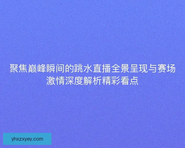 聚焦巅峰瞬间的跳水直播全景呈现与赛场激情深度解析精彩看点