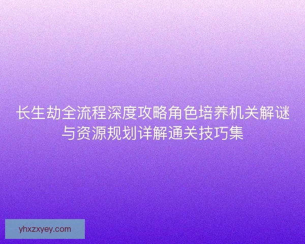 长生劫全流程深度攻略角色培养机关解谜与资源规划详解通关技巧集