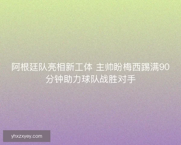阿根廷队亮相新工体 主帅盼梅西踢满90分钟助力球队战胜对手