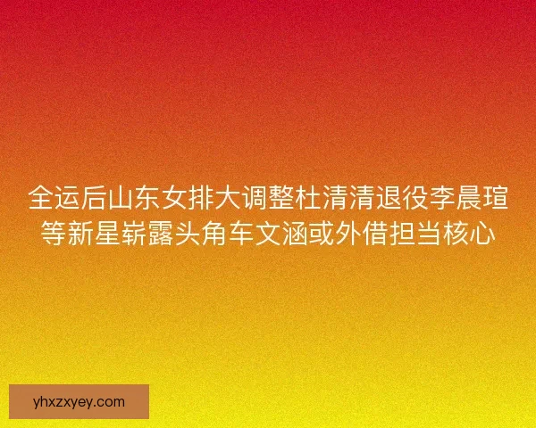 全运后山东女排大调整杜清清退役李晨瑄等新星崭露头角车文涵或外借担当核心