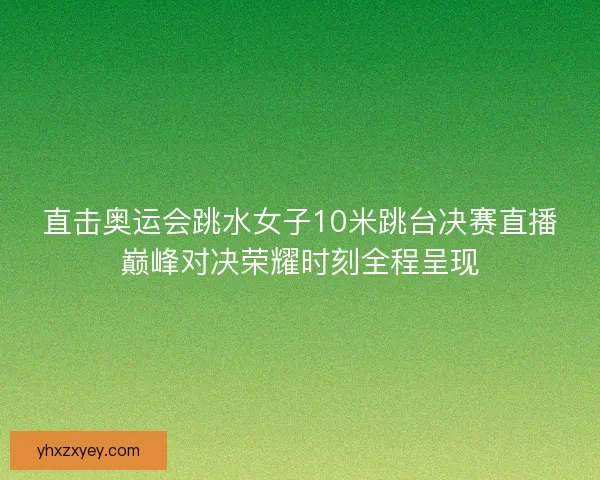 直击奥运会跳水女子10米跳台决赛直播巅峰对决荣耀时刻全程呈现